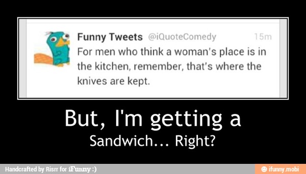 Funny Tweets
For men who think a woman's place is in
the kitchen, remember, that's where the
But, I'm getting a
Sandwich... Right? - But, I'm getting a
Sandwich... Right?