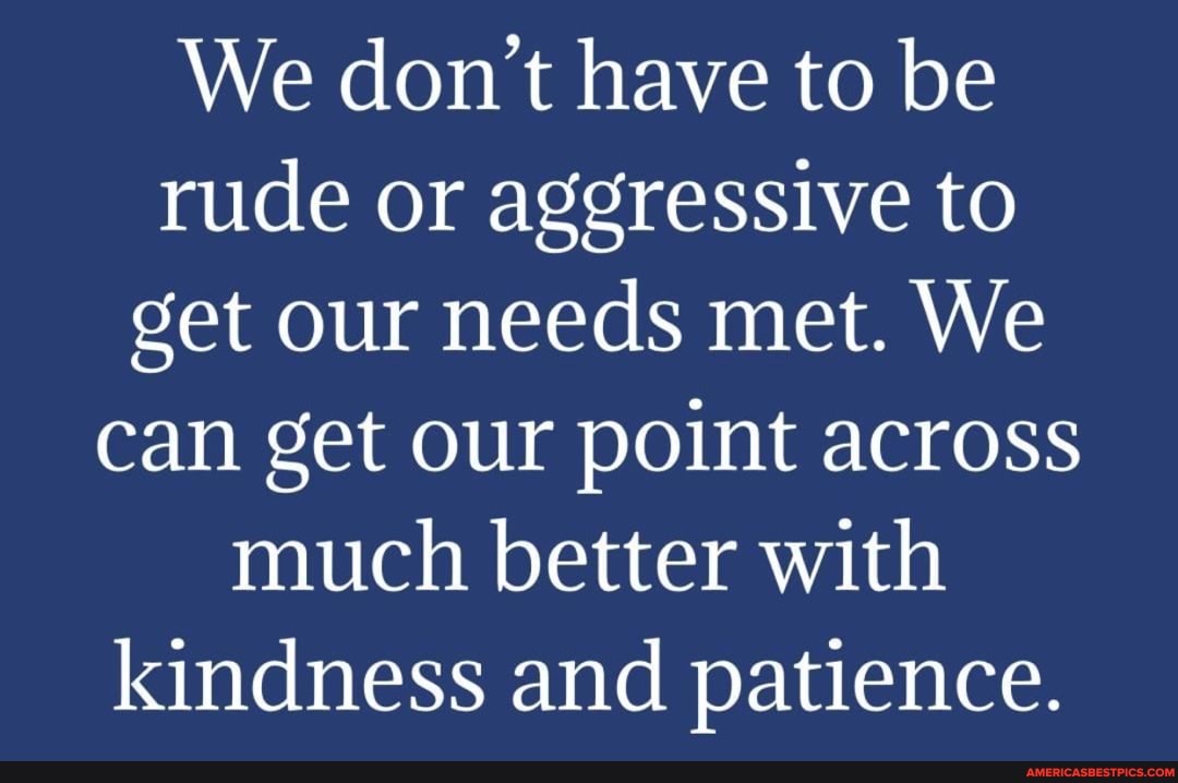 We don't have to be rude or aggressive to get our needs met. We can get our point across much better with kindness and patience.