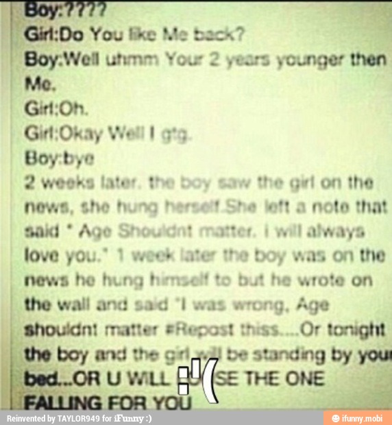 Girl:Do You like Me back?
"Boy.Well unmm Your 2 years younger then
Boy:byo
2 weeks later. the boy saw the girl on the
News, she hung herself She left a noto that
sald Age Shouldnt matter. I
will always
love you." 1 week later the boy was on the
news he hung henself to but he wrote on
wrong, Age
shouldnt matter #Repost thiss....Or tonight
