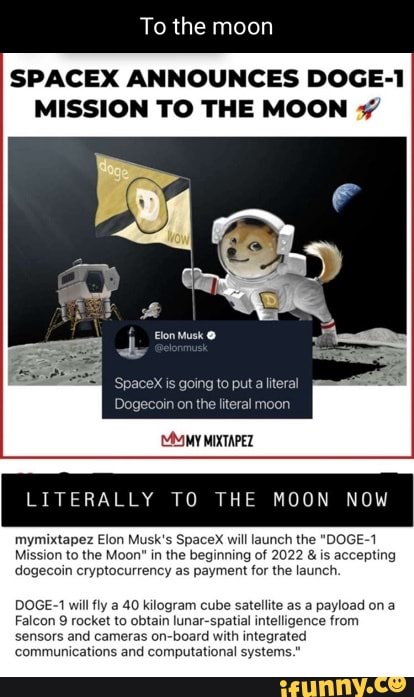 To the moon
SPACEX ANNOUNCES DOGE-
MISSION TO THE MOON
Elon Musk
gang
MMIMY MIXTAPEZ
LITERALLY TO THE MOON NOW
mymixtapez Elon Musk's SpaceX will launch the "DOGE-1
Mission to the Moon" in the beginning of 2022 & is accepting dogecoin cryptocurrency as payment for the launch.
DOGE-1 will fly a 40 kilogram cube satellite as a payload on a
Falcon 9 rocket to obtain lunar-spatial intelligence from sensors and cameras on-board with integrated
'communications and computational systems."