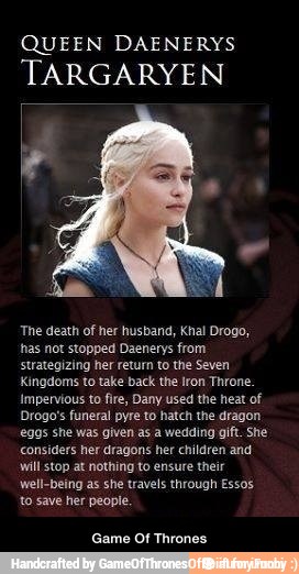 QUEEN DAENERYS
TARGARYEN
The death of her husband, Khal Drogo,
has not stopped Daenerys from
strategizing her return to the Seven
Kingdoms to take back the Iron Throne.
Impervious to fire, Dany used the heat of
Drogo's funeral pyre to hatch the dragon
eggs she was given as a wedding gift. She
considers her dragons her children and
will stop at nothing to ensure their
well-being as she travels through Essos.
to save her people.
Game Of Thrones - Game Of Thrones