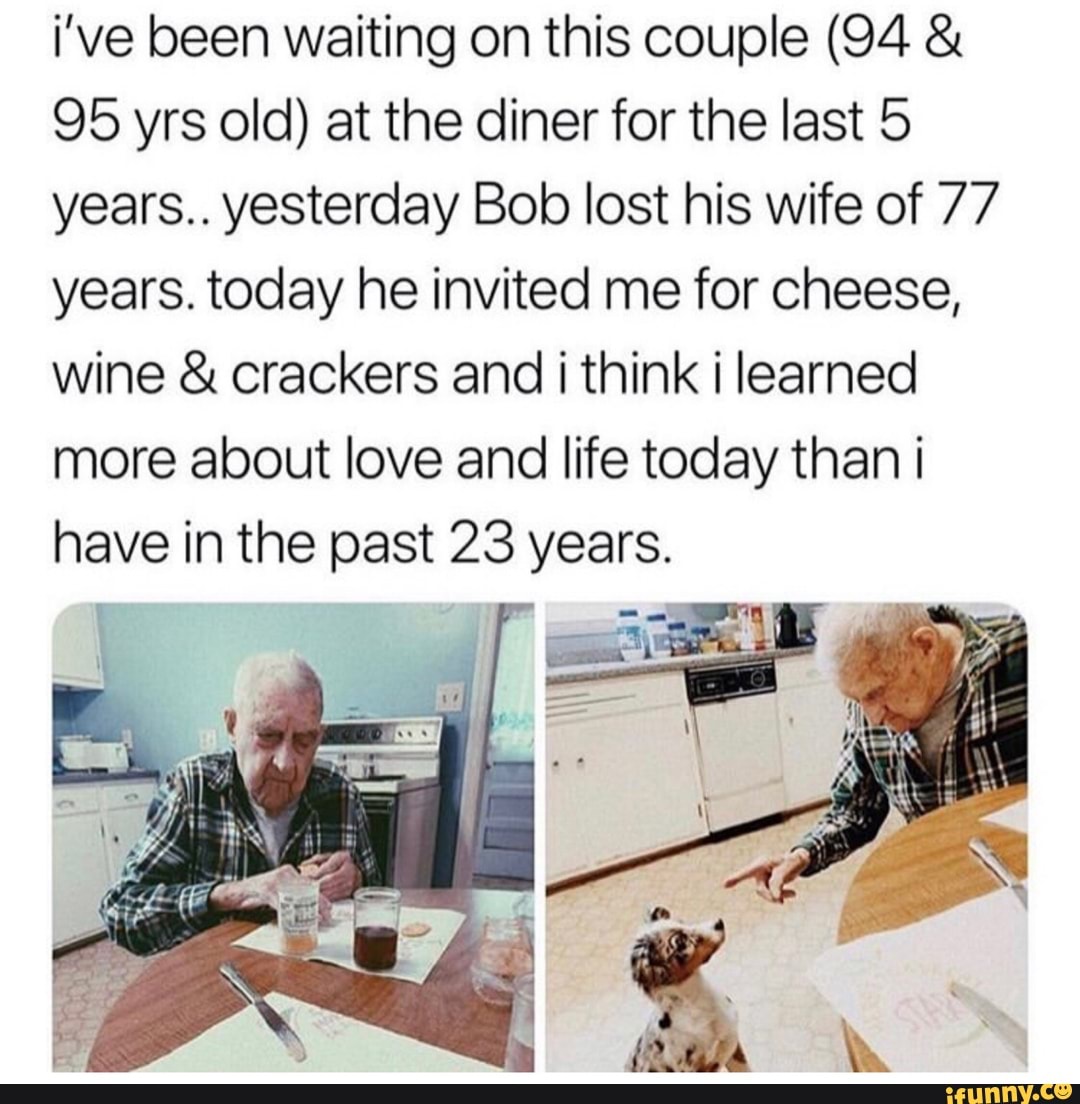 i’ve been waiting on this couple (94 &
95 yrs old) at the diner for the last 5
years.. yesterday Bob lost his wife of 77
years. today he invited me for cheese,
wine & crackers and i think i learned
more about love and life today than i
have in the past 23 years.
