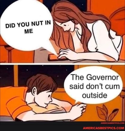 pID YOU NUT IN ME
The Governor said don't cum
outside