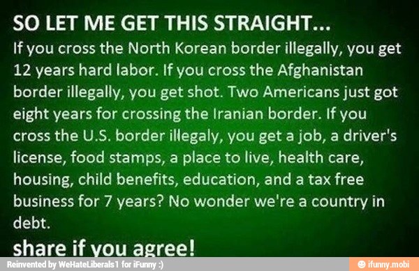 SO LET ME GET THIS STRAIGHT...
If you cross
the North Korean border illegally, you get
12 years hard labor. If you cross the Afghanistan
border illegally, you get shot. Two Americans just got
eight years for crossing the Iranian border. If you
cross the U.S. border illegaly, you get a job, a driver's
license, food stamps, a place to live, health care,
housing, child benefits, education, and a tax free
business for 7 years? No wonder we're a country in
debt.
share if vou agree!