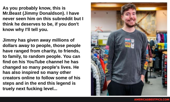 As you probably know, this is
Mr.Beast (Jimmy Donaldson). I have never seen him on this subreddit but think he deserves to be, if you don't know why I'll tell you.
Jimmy has given away millions of dollars away to people, those people have ranged from charity, to friends, to family, to random people. You can find on his YouTube channel he has changed so many people's lives. He has also inspired so many other creators online to follow some of his steps and in the end this legend is truely next fucking level...