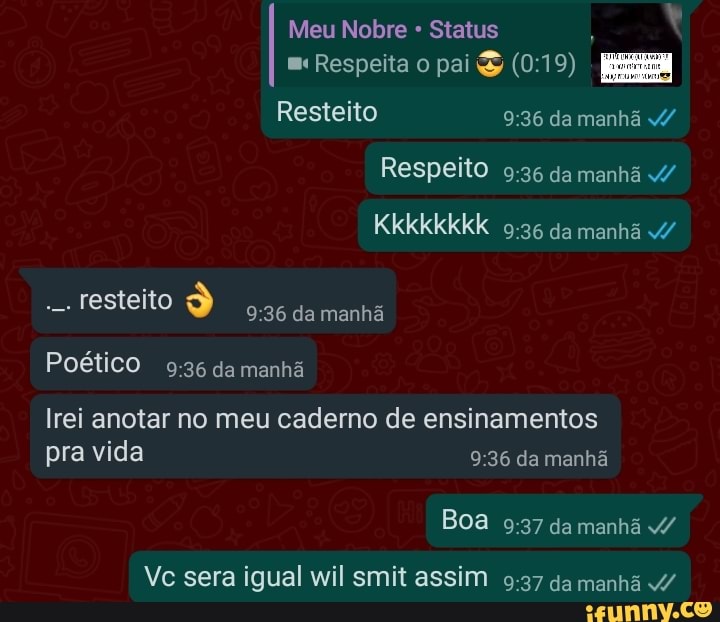 Meu Nobre Status ,
Respeita o pai
Resteito da manhã v/
Respeito da manhã /
Kkkkkkkk da manhã
Testeito da manhã
Poético da manhã
Irei anotar no meu caderno de ensinamentos pra vida da manhã
Boa da manhã v/
Vc sera igual wil smit assim da manhã