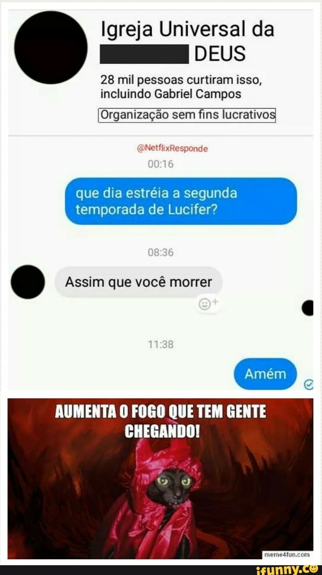 Igreja Universal da
E DEUS
28 mil pessoas curtiram isso,
incluindo Gabriel Campos
Organização sem fins lucrativos
que dia estréia a segunda
temporada de Lucifer?
G Assim que vocé morrer
g
AUMENTA 0 FOGO QUE TEM GENTE
CHEGANDO!