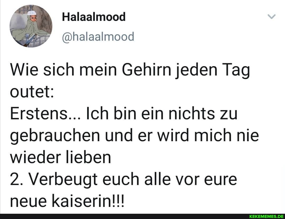 Halaalmood
outet:
Wie sich mein Gehirn jeden Tag
Erstens... Ich bin ein nichts zu gebrauchen und er wird mich nie wieder lieben
2. Verbeugt euch alle vor eure neue kaiserin!!!