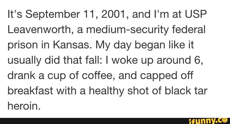 It's September 11, 2001, and I'm at USP
Leavenworth, a medium-security federal
prison in Kansas. My day began like it
usually did that fall: I woke up around 6,
drank a cup of coffee, and capped off
breakfast with a healthy shot of black tar
heroin.