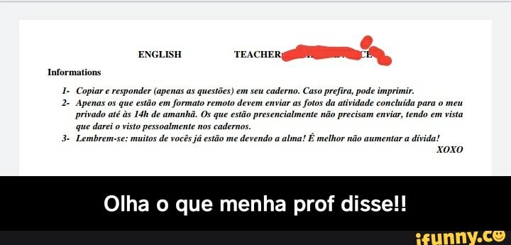 ENGLISH
1- Copiar e responder (apenas as questões) em seu caderno. Caso prefira, pode imprimir.
Apenas os que estão em formato remoto devem enviar as fotos da atividade concluída para o meu privado até s de amanhã. Os que estão presencialmente não precisam enviar, tendo em vista que darei o visto pessoalmente nos cadernos.
3- Lembrem-se: muitos de vocês já estão me devendo a alma! É melhor não aumentar a dívida!
Informations
Olha o que menha prof disse!! - Olha o que menha prof disse!!