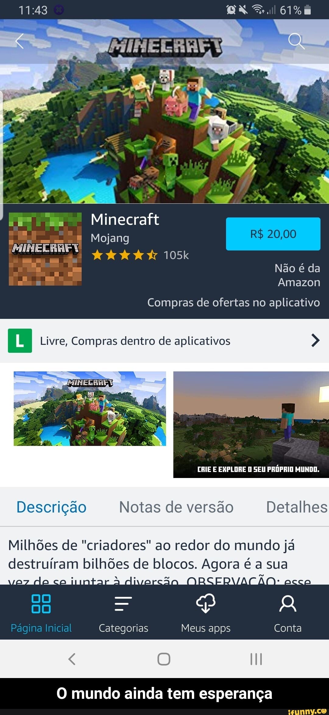 Minecraft
CN
Mojang R$ 20,00
105k r Não é da
Amazon
Compras de ofertas no aplicativo
Livre, Compras dentro de aplicativos >
CRIE E EXPLORE SEU PRÓPRIO MUNDO.
Descrição Notas de versão Detalhes
Milhões de "criadores" ao redor do mundo já
destruíram bilhões de blocos. Agora é a sua alivarção.
DO =
= R Página Inicial Categorias Meus apps Conta
O mundo ainda tem esperança - O mundo ainda tem esperança