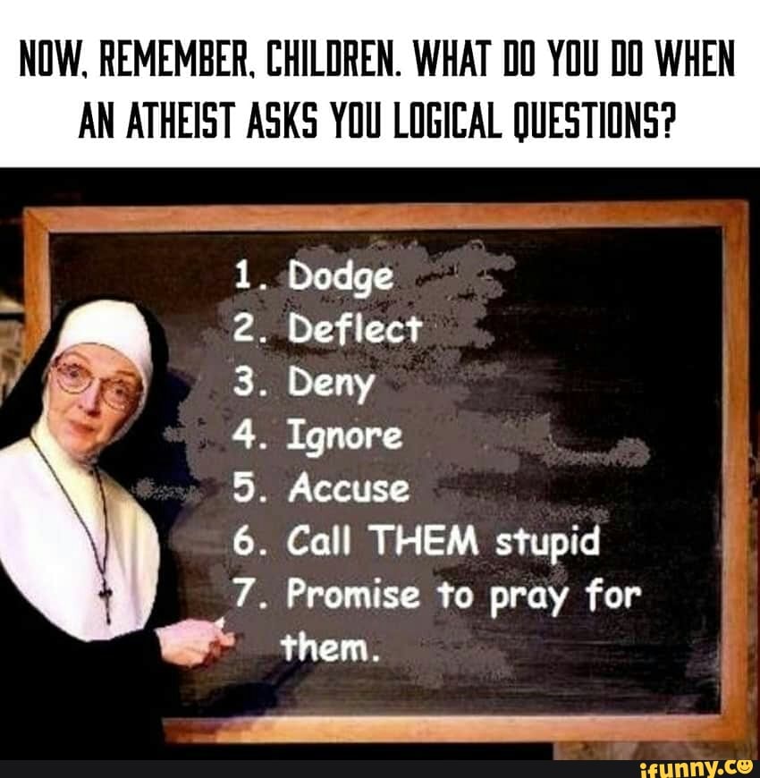 NOW. REMEMBER, CHILDREN. WHAT YOU 00 WHEN
AN ATHEIST ASKS YOU LOGICAL QUESTIONS?
5
6
7
. Dodge
. Deflect
Deny
Ignore
. Accuse
. Call THEM stupid
Promise to pray for
them.