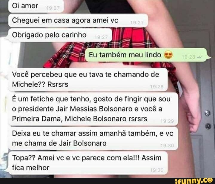 amor
Cheguei em casa agora amei vc
Obrigado pelo carinho
Eu também meu lindo
Você percebeu que eu tava te chamando de
Michele?? Rsrsrs
É um fetiche que tenho, gosto de fingir que sou o presidente Jair Messias Bolsonaro e você a
Primeira Dama, Michele Bolsonaro rsrsrs
Deixa eu te chamar assim amanhã também, e vc me chama de Jair Bolsonaro
q Topa?? fica Amei melhor vc e vc parece com ela!!! Assim I fica melhor