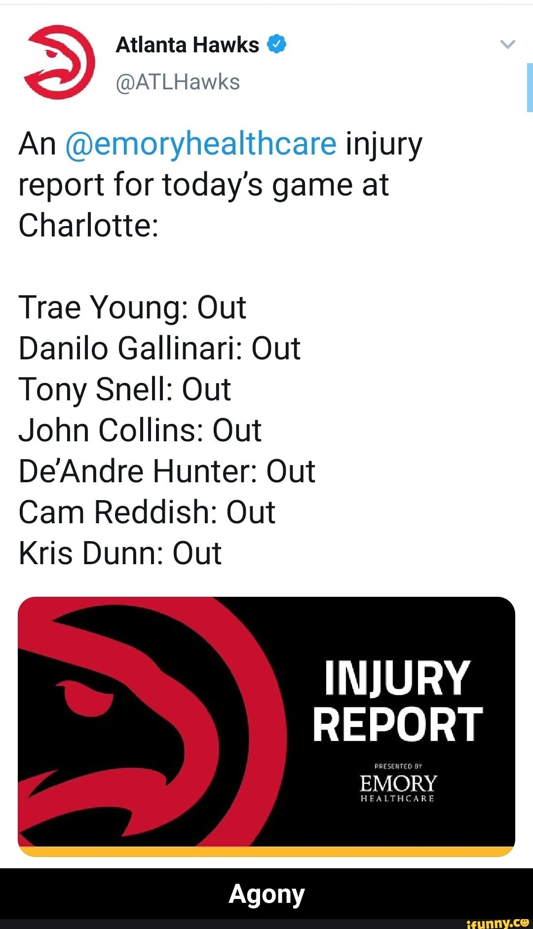Atlanta Hawks
@ATLHawks
An @emoryhealthcare injury report for today's game at
Charlotte:
Trae Young: Out
Danilo Gallinari: Out
Tony Snell: Out
John Collins: Out
DeAndre Hunter: Out
Cam Reddish: Out
Kris Dunn: Out
INJURY REPORT EMORY
Agony - Agony