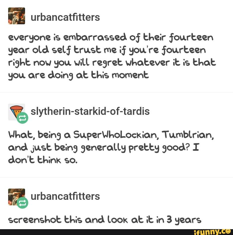 everyone is embarrassed of their fourteen
year oLd sew trust me if you’re fourteen
right now you viu regret whatever it is that
you. are doing at this moment
% sIytherin-starkid-of-tardis
What, being SuperUl-oLoekion, Tumbtrian,
cmd Just being generaLLg pretty good? I
don’t think
screenshot this and Lock at it in 3 gears