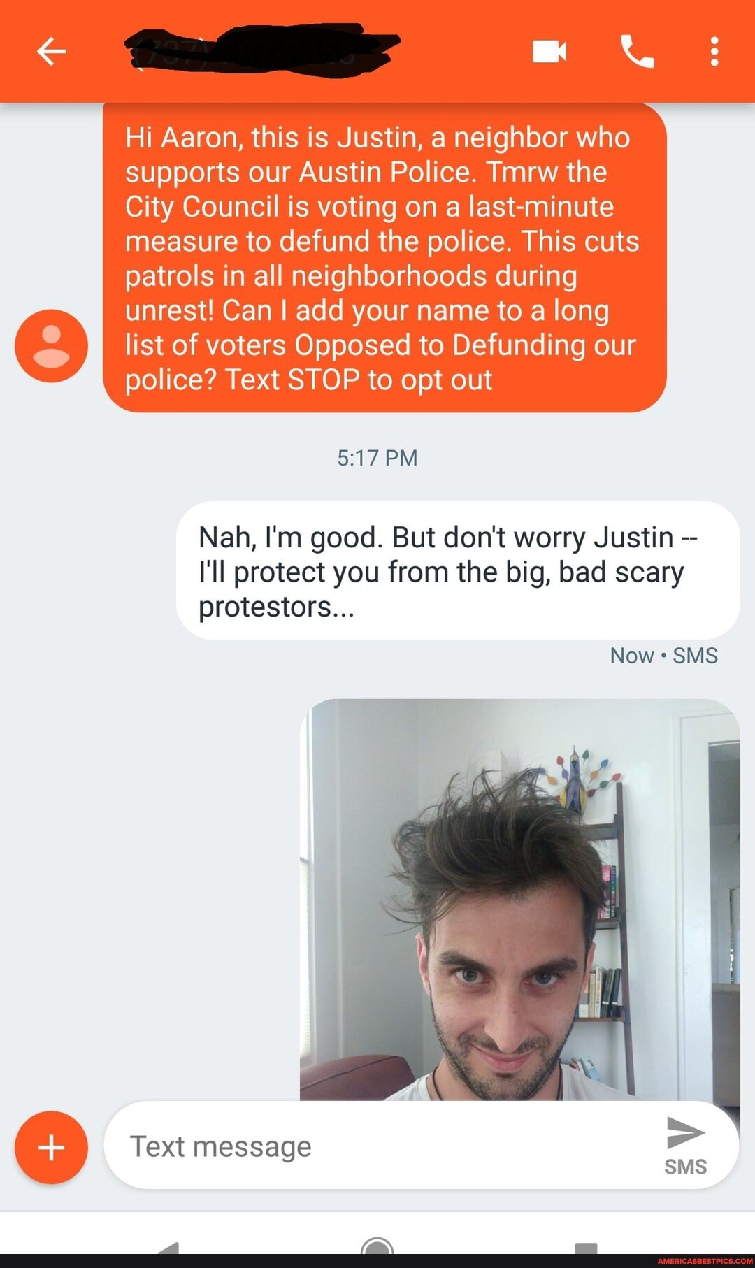 Hi Aaron, this is Justin, a neighbor who supports our Austin Police. Tmrw the
City Council is voting on a last-minute measure to defund the police. This cuts patrols in all neighborhoods during unrest! Can add your name to a long list of voters Opposed to Defunding our police? Text STOP to opt out
BM
Nah, I'm good. But don't worry Justin
I'll protect you from the big, bad scary protestors...
Now SMS
Text message
SMS