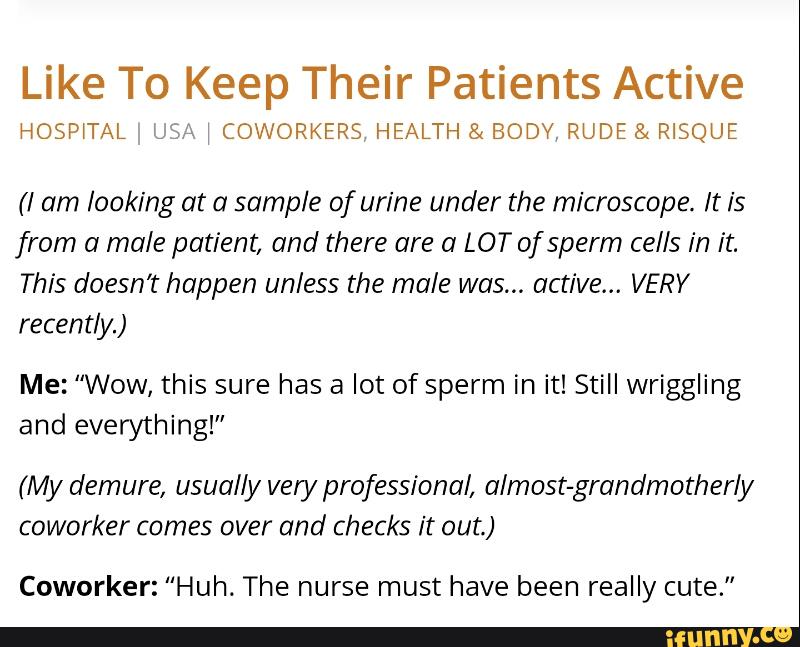 Like To Keep Their Patients Active
HOSP‘TAL Unª 1 COWORKERS HEALTH & BODV, RUDE & R‘SQUE
(I am looking at a sample of urine under the microscope. It is
from a male patient, and there are a LOT ofsperm cells in it.
This doesn’t happen unless the male was... active... VERY
recently.)
Me: “Wow, this sure has a lot of sperm in it! Still wriggling
and everything!”
(My demure, usually very professional, almost-grandmotherb/
coworker comes over and checks it out.)
Coworker: “Huh. The nurse must have been really cute"