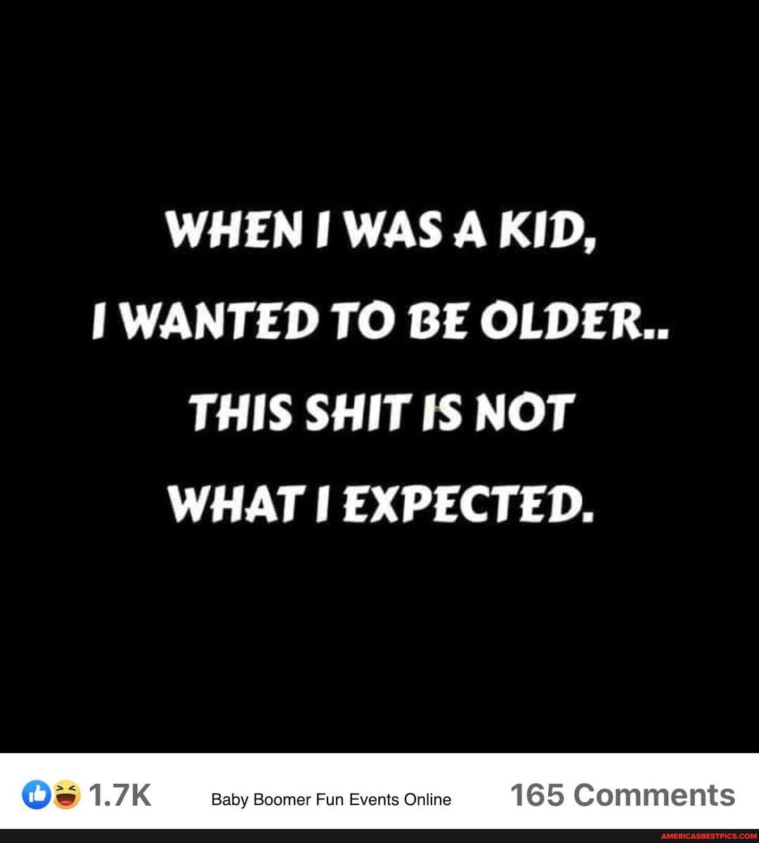 WHEN I WAS A KID,
WANTED TO BE OLDER..
THIS SHIT IS NOT WHAT EXPECTED.
1.7 Baby Boomer Fun Events Online 165 Comments