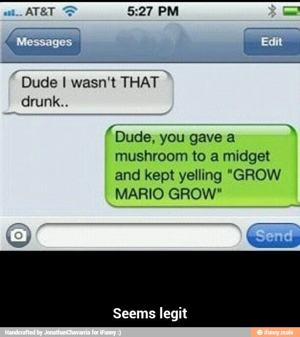 "Dude I wasn't THAT
drunk..
2
Dude, you gave a
mushroom to a midget
and kept yelling "GROW
MARIO GROW"
Seems legit - Seems legit