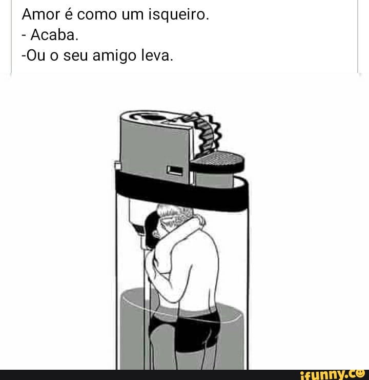 Amor é como um isqueiro.
- Acaba.
-Ou o seu amigo leva.