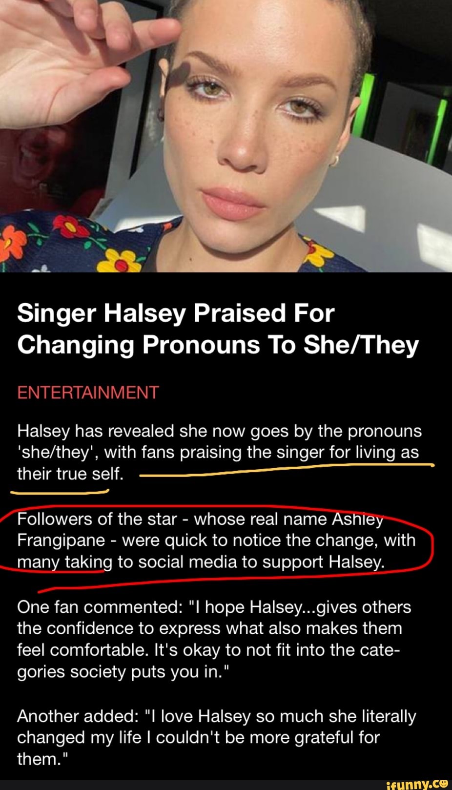 pe.
Singer Halsey Praised For
Changing Pronouns To
ENTERTAINMENT
Halsey has revealed she now goes by the pronouns with fans praising the singer for living as their true self.
Followers of the star - whose real name Ashiey
Frangipane - were quick to notice the change, with many taking to social media to support Halsey.
One fan commented: I hope Halsey...gives others the confidence to express what also makes them feel comfortable. It's okay to not fit into the cate- gories society puts you in."
Another added: love Halsey so much she literally changed my life I couldn't be more grateful for them."