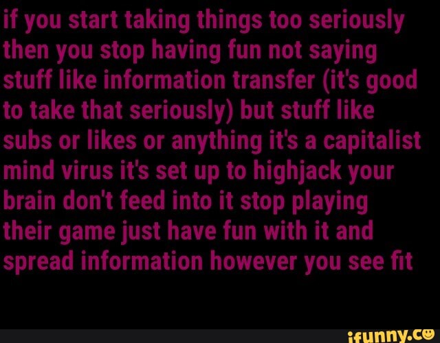 if you start taking things too seriously then you stop having fun not saying stuff like information transfer (it's good to take that seriously) but stuff like subs or likes or anything it's a capitalist mind virus it's set up to highjack your brain don't feed into it stop playing their game just have fun with it and spread information however you see fit