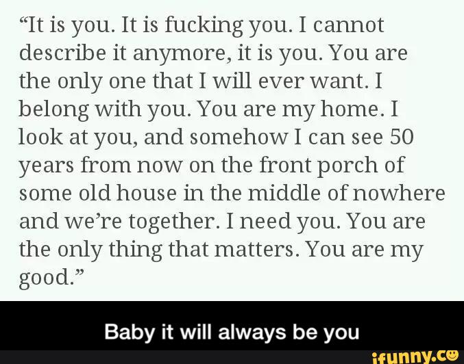 “It is you. It is fucking you. I cannot
describe it anymore, it is you. You are
the only one that I will ever want. I
belong with you. You are my home. I
look at you, and somehowI can see 50
years from now on the front porch of
some old house in the middle of nowhere
and we’re together. I need you. You are
the only thing that matters. You are my
good.”
Baby it will always be you - Baby it will always be you