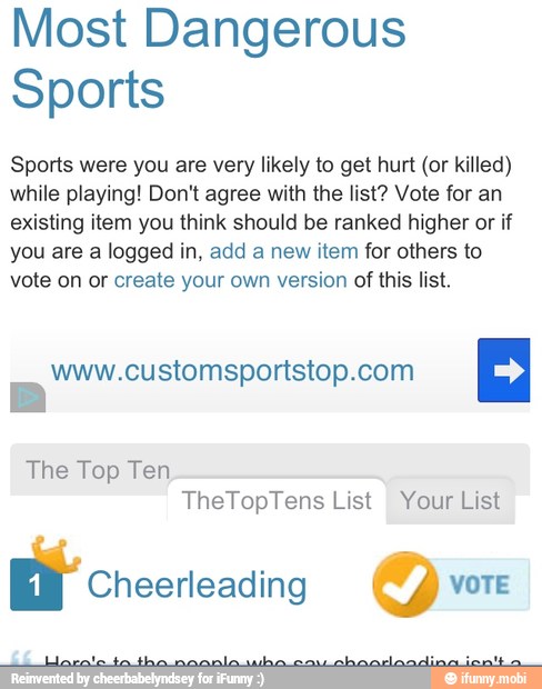 Most Dangerous
Sports
Sports were you are very likely to get hurt (or killed)
while playing! Don't agree with the list? Vote for an
existing item you think should be ranked higher or if
you are a logged in, add a new item for others to
vote on or create your own version of this list.
www.customsportstop.com
The Top Ten
TheTopTens List Your List
