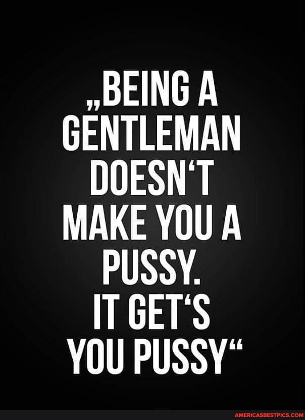 BEING A GENTLEMAN DOESN'T MAKE YOU A PUSSY.
IT GET'S YOU PUSSY"