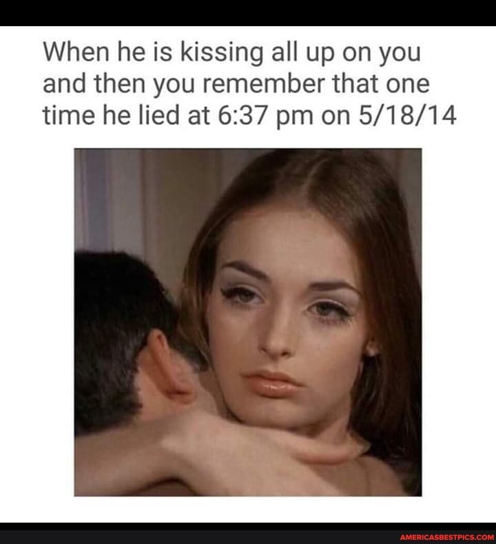 When he is kissing all up on you and then you remember that one time he lied at pm on