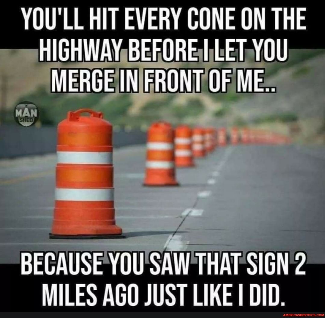 YOU'LL HIT EVERY CONE ON THE HIGHWAY BEFORE LET MERGE IN FRONT OF ME.
BECAUSE YOU SAW THAT SIGN MILES AGO JUST LIKE DID.