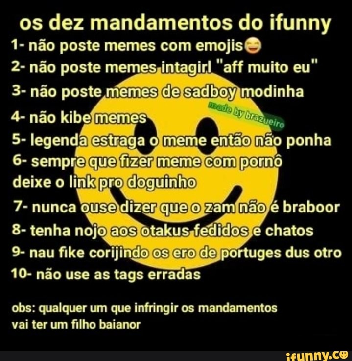 os dez mandamentos do ifunny
1- não poste memes com
emojisQ
2- não poste memes intagir rl "aff muito eu"
3- não poste memes Claw ymodinha
6- sempre C-JIE; {EEG} El_“lãíííã m pornô
8- tenha nojo takus fedi = os e chatos
9- nau flke corijin “& gma- ib 'n'írtuges dus otro
10- não use as tags erradas
obs: qualquer 1111 que infringir os mandamentos
vai ter fllho baianor