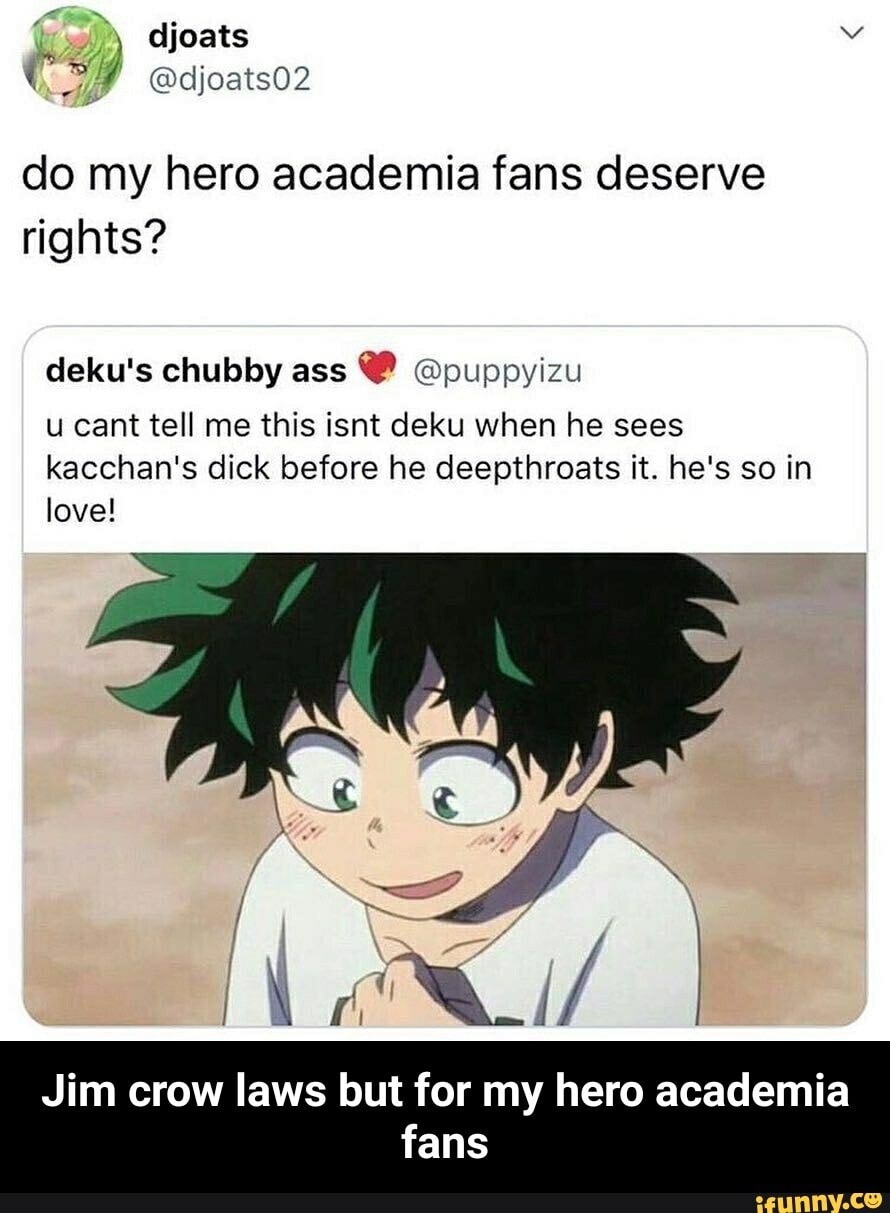 do my hero academia fans deserve
rights?
deku's chubby ass @puppyizu
u cant tell me this isnt deku when he sees
kacchan's dick before he deepthroats it. he's so in
love!
Jim crow laws but for my hero academia
fans - Jim crow laws but for my hero academia fans
