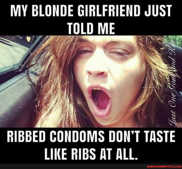 MY BLONDE GIRLFRIEND JUST TOLD ME
RIBBED CONDOMS DON'T TASTE LIKE RIBS AT ALL.
