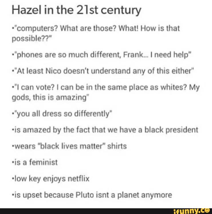 Hazel in the 21 st century
"computefs? What are those? What! How is that
possible?!"
"phones are so much different, Frank... I need help”
"At least Nico doesn't understand any of this either'
"I can vote? I can be in the same place as whites? My
gods. this is amazing"
"you all dress so differently'
ºis amazed by the fact that we have a black president
-wears 'black lives matter" shirts
-is a feminist
-Iow key enjoys netflix
-is upset because Pluto isnt a planet anymore
