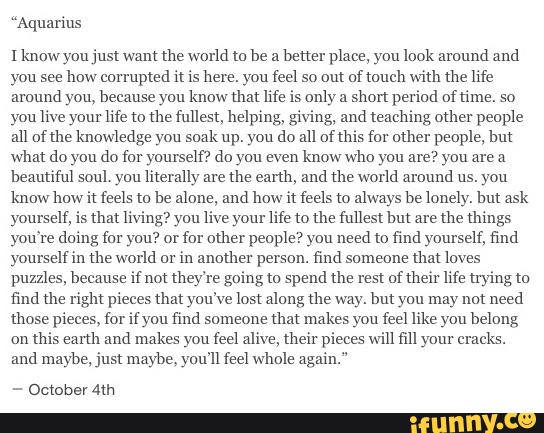 “Aquarius
[know you just wont the world to he a
better piaee, you look around and
you see
how corrupted it is here. you feel so out afmuch with the life
amund yon, heeouse you know that life is only &
shon periud oftime. so
you live your life to the fullest, helping, giving, and teaching other people
all of the knowledge you soak up. yon do all of this for other people, hut
what do you do (or yourself? do you even
know who you are? you are a
heontitni soul. you literally are
the earth, ood the world arºund us. you
know how it feels to he alone, and how it feels to always be lonely. hut ask
yourself, is that living? you live your life to the fullest hut are
the things
you're doing (m you? or
for other people? you need to find yourself, find
yonrseliin the world or
in another person. find someone
that loves
puzzles. because if not they're going to spend the test uflheir life trying to
find the right pieces um you've lost along the way. hut you may not need
those pieces. for it you find someone
that makes you feel like you belong
on
this eanh and makes you feel alive, their pieces win ml your cracks.
and maybe, just maybe, you'll feel whole again."
-
OctoberAm
