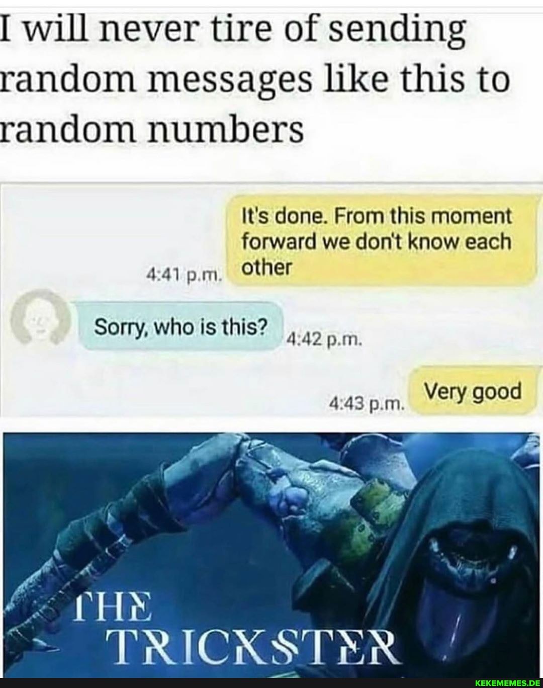 will never tire of sending random messages like this to random numbers
It's done. From this moment forward we don't know each p.m other
Sorry, who is this? p.m.
TRICKSTRSR