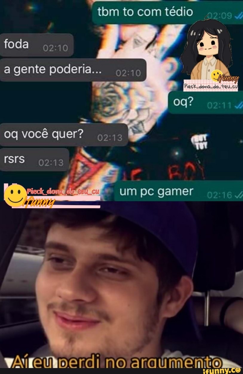 tom to com tédio
foda
a gente poderia...
oq você quer?
um pc gamer
no
