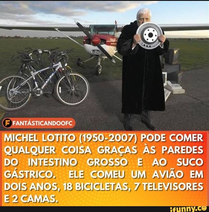 FANTÁSTICANDOOFC
MICHEL LOTITO (1950-2007) PODE COMER QUALQUER COISA GRAÇAS AS PAREDES DO INTESTINO GROSSO E AO SUCO GÁSTRICO, ELE COMEU UM AVIÃO EM
DOIS ANOS, 18 BICICLETAS, 7 TELEVISORES I E 2 CAMAS.