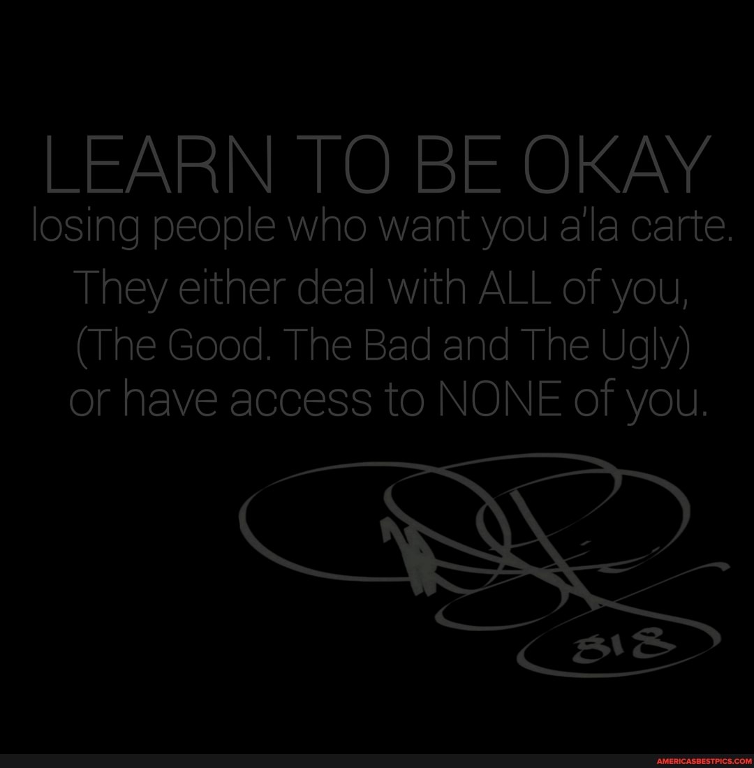 LEARN TO BE OKAY
losing people who want you ala carte.
They either deal with ALL of you,
(The Good. The Bad and The Ugly) or have access to NONE of you.