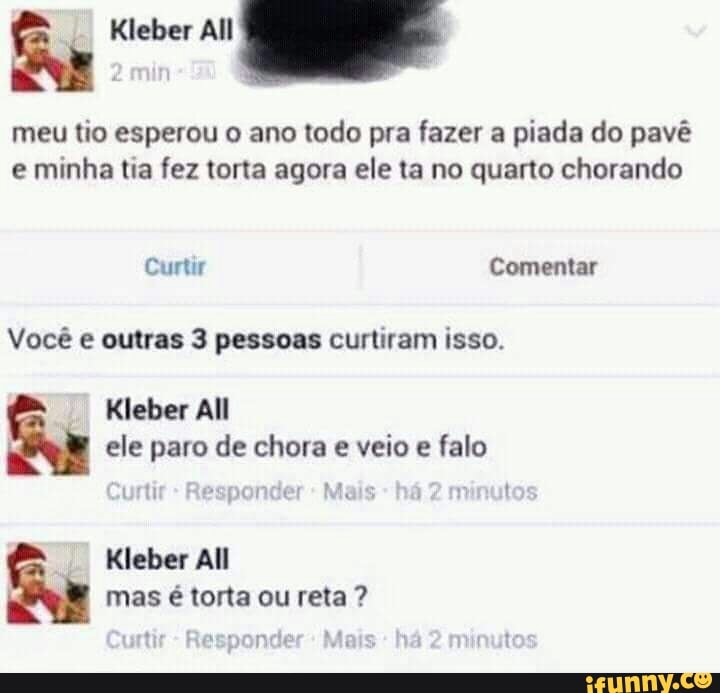 meu tio esperou o ano todo pra fazer a piada do pavê
e minha tia fez torta agora ele ta no quarto chorando
Você e outras 3 pessoas curtiram isso.
Kleber All
ele paro de chora e veio e falo
Kleber All
mas é torta ou reta