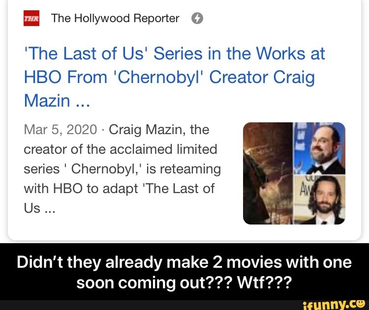 "The Last of Us' Series in the Works at
HBO From 'Chernobyl' Creator Craig
Mazin
Craig Mazin, the
creator of the acclaimed limited
series Chernobyl," is reteaming
with HBO to adapt 'The Last of eT Q
Didn't they already make 2 movies with one - Didn’t they already make 2 movies with one soon coming out??? Wtf???