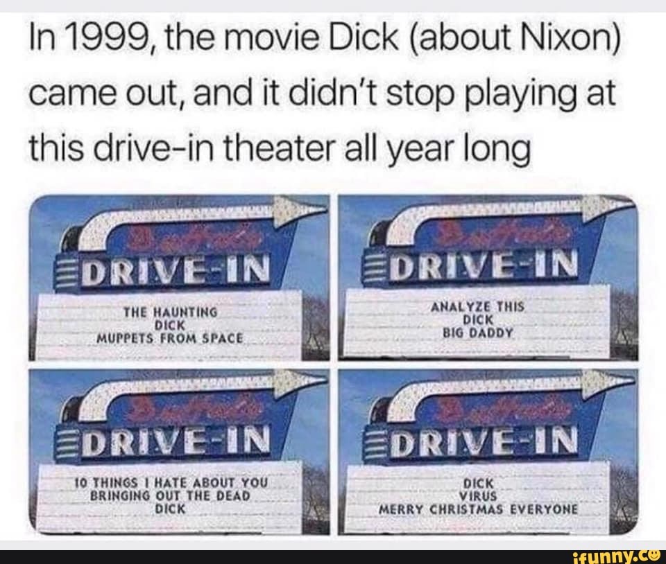 In 1999, the movie Dick (about Nixon) came out, and it didn't stop playing at this drive-in theater all year long
ANALYZE THIS.
BIG DADDY
>DRIVE EN :DRIVE IN
THE HAUNTING MUPPETS FROM SPACE
10 THINGS I HATE ABOUT YOU BRINGING OUT THE DEAD bICK
if al
AS
DICK VIRUS MERRY CHRISTMAS EVERYONE