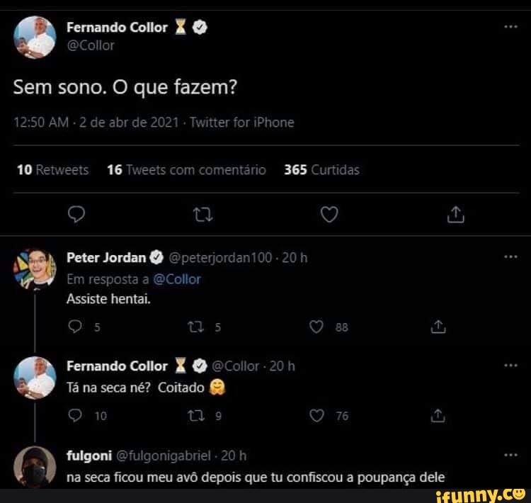 Fernando Collor
ler
Sem sono. O que fazem?
AM - 2 de abr de 2021 Twitter for iPhone
10 Retweets 16 Tweets com comentário 365 Curtidas
o) 9)
Peter Jordan
Em resposta a GCollor
Assiste hentai.
TA Fernando Collor Q Collor
Tá na seca né? Coitado
10 ti 76
fulgoni Ofulgonigabriel 20 h na seca ficou meu avô depois que tu confiscou a poupança dele
