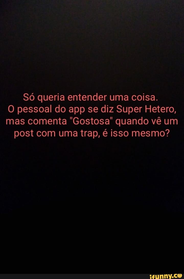 Só queria entender uma coisa.
O pessoal do app se diz Super Hetero, mas comenta "Gostosa" quando vê um post com uma trap, é isso mesmo?