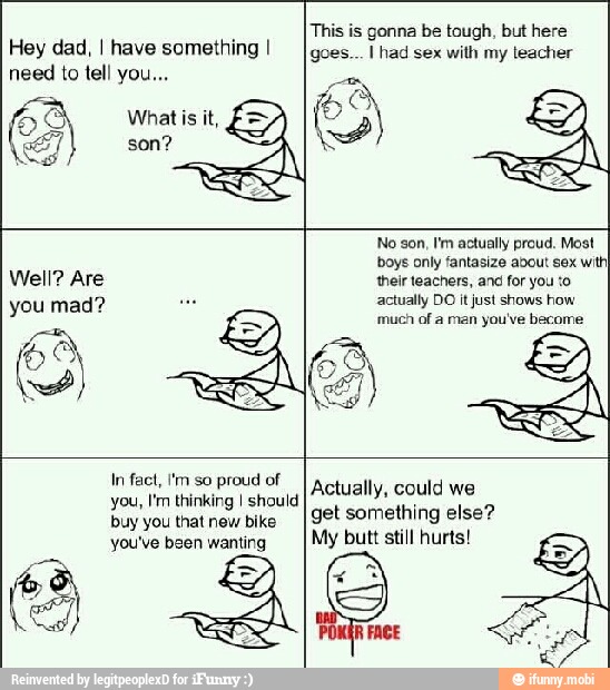 Hey dad, I have something I
need to tell you...
This is gonna be tough, but here
goes... I had sex with my teacher
In fact, I'm so proud of
you, I'm thinking I should
buy you that new bike
Actually, could we
get something else?
My butt still hurts!