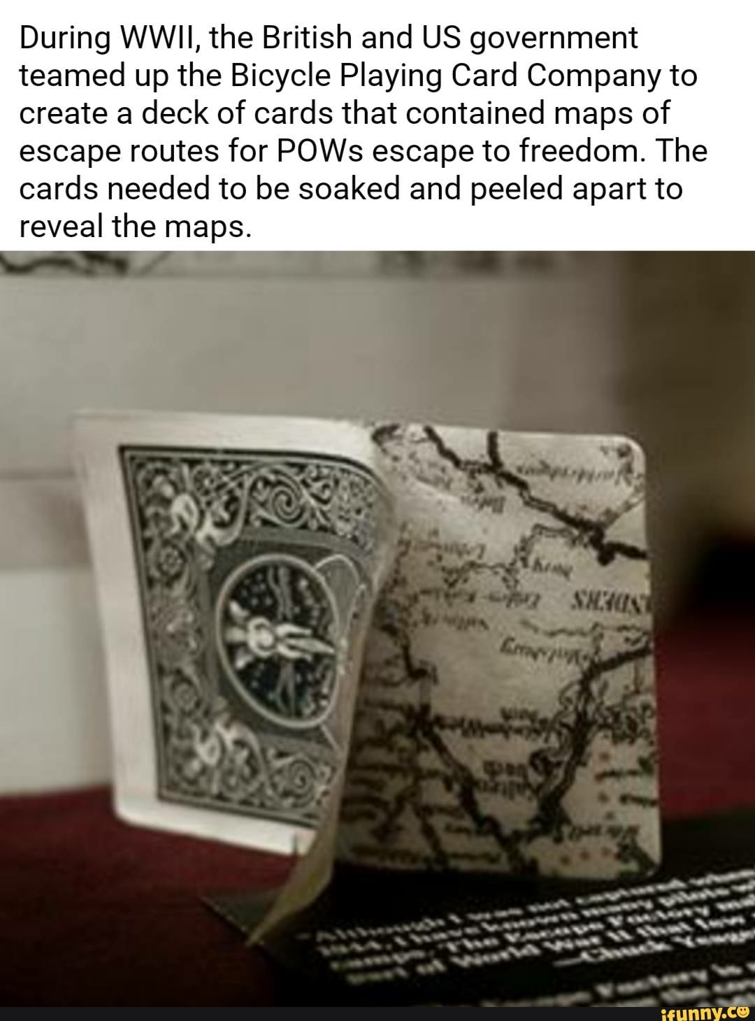 During WWII, the British and US government
teamed up the Bicycle Playing Card Company to
create a deck of cards that contained maps of
escape routes for POWs escape to freedom. The
cards needed to be soaked and peeled apart to
reveal the maps.