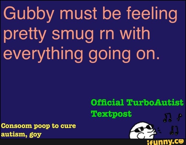 Gubby must be feeling
pretty smug rn with
everything going on.
Official TurboAutist
Consoom poop to cure
ace