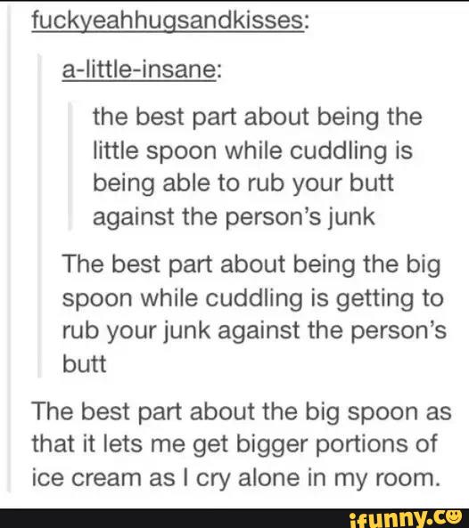 fuckyeahhugsandkisses:
a-little-insane:
the best part about being the
little spoon while cuddling is
being able to rub your butt
against the person’s junk
The best part about being the big
spoon while cuddling is getting to
rub your junk against the person’s
butt
The best part about the big spoon as
that it lets me get bigger portions of
ice cream as I cry alone in my room.