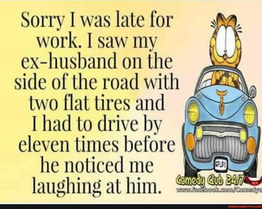Sorry I was late for work. I saw my ex-husband on the side of the road with
two flat tires and had to drive by eleven times before
he noticed me laughing at him.
~at